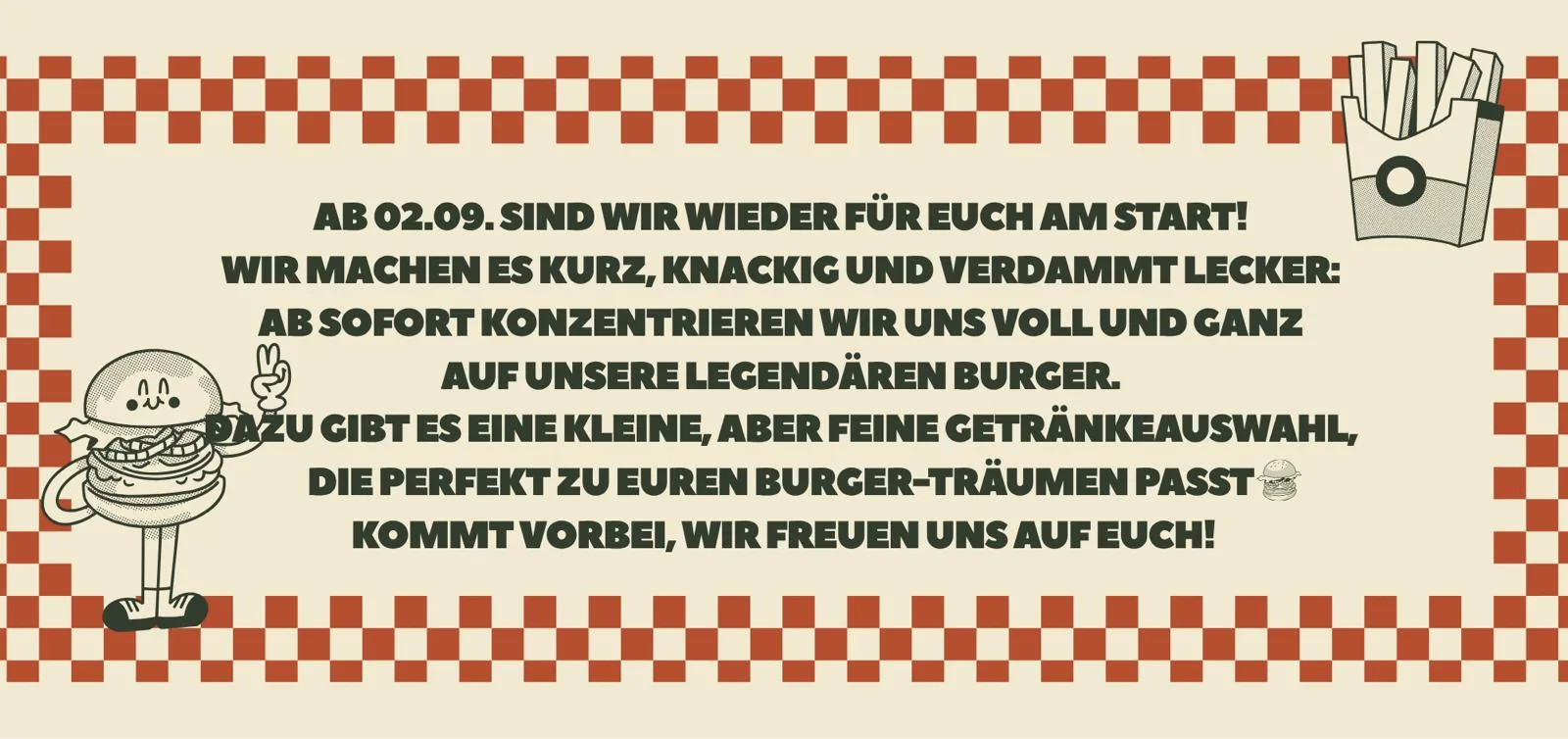 Ab 02.09. sind wir wieder für Euch am Start! Wir machen es kurz, knackig und verdammt lecker: Ab sofort konzentrieren wir uns voll und ganz auf unsere legendären Burger. Dazu gibt es eine kleine, aber feine Getränkeauswahl, die perfekt zu Euren Burger-Träumen passt. Kommt vorbei, wir freuen uns auf Euch!